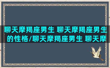 聊天摩羯座男生 聊天摩羯座男生的性格/聊天摩羯座男生 聊天摩羯座男生的性格-我的网站